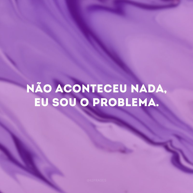 Não aconteceu nada, eu sou o problema.