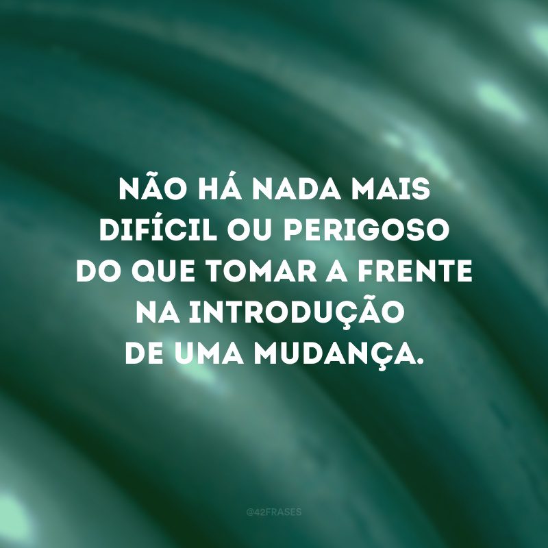 Não há nada mais difícil ou perigoso do que tomar a frente na introdução de uma mudança.