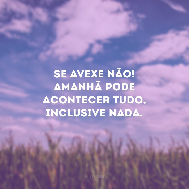 Se avexe não! Amanhã pode acontecer tudo, inclusive nada.