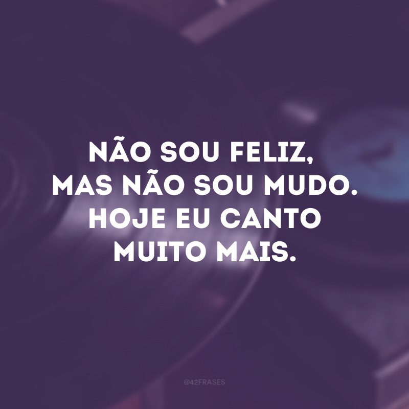 Não sou feliz, mas não sou mudo. Hoje eu canto muito mais.