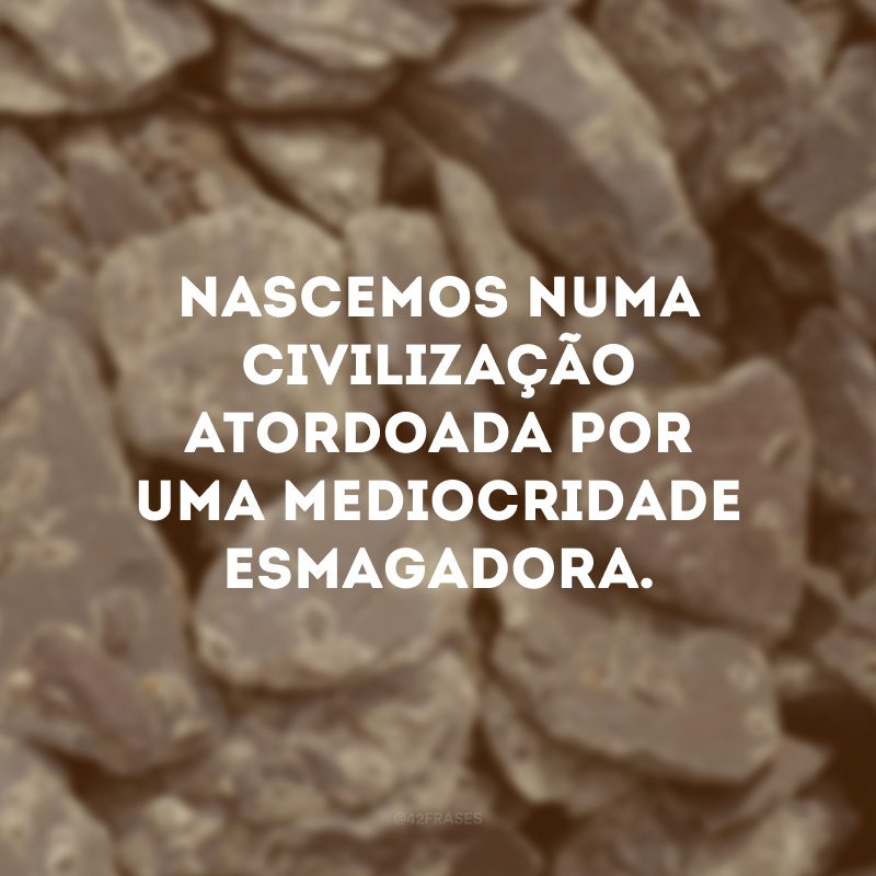 Nascemos numa civilização atordoada por uma mediocridade esmagadora.