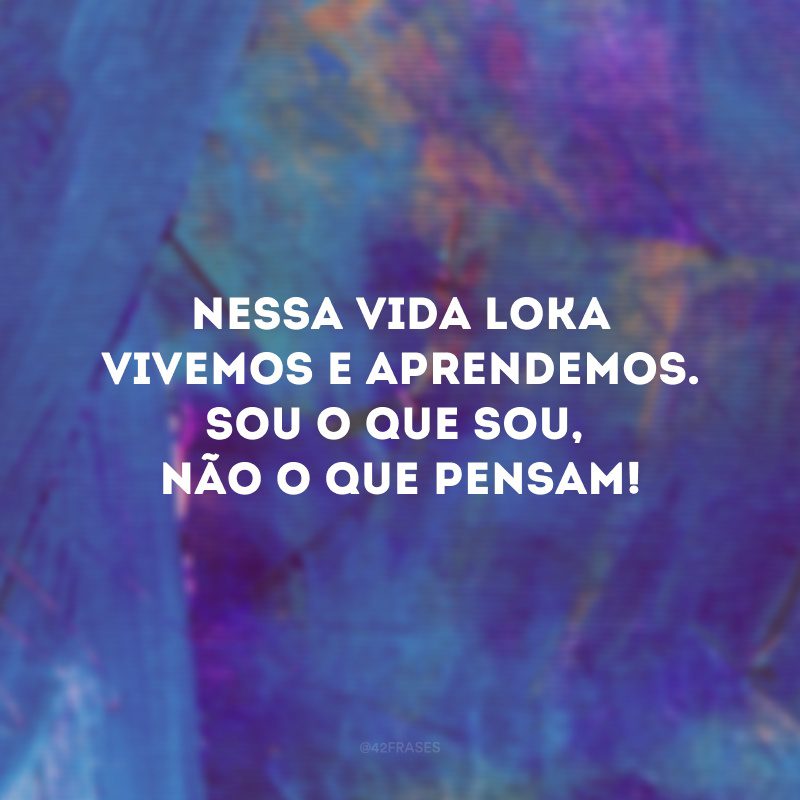 Nessa vida loka vivemos e aprendemos. Sou o que sou, não o que pensam!