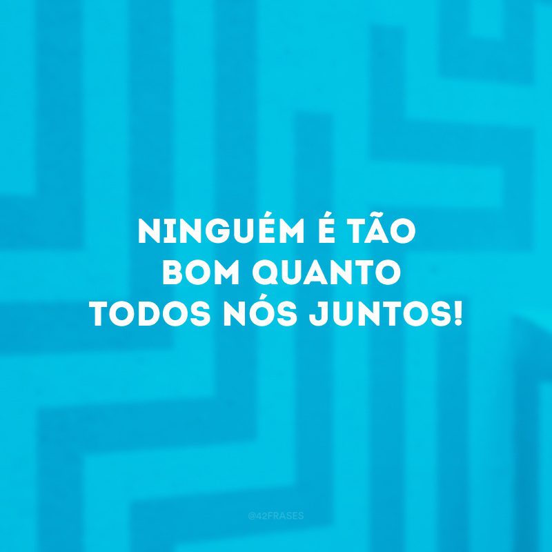 Ninguém é tão bom quanto todos nós juntos!