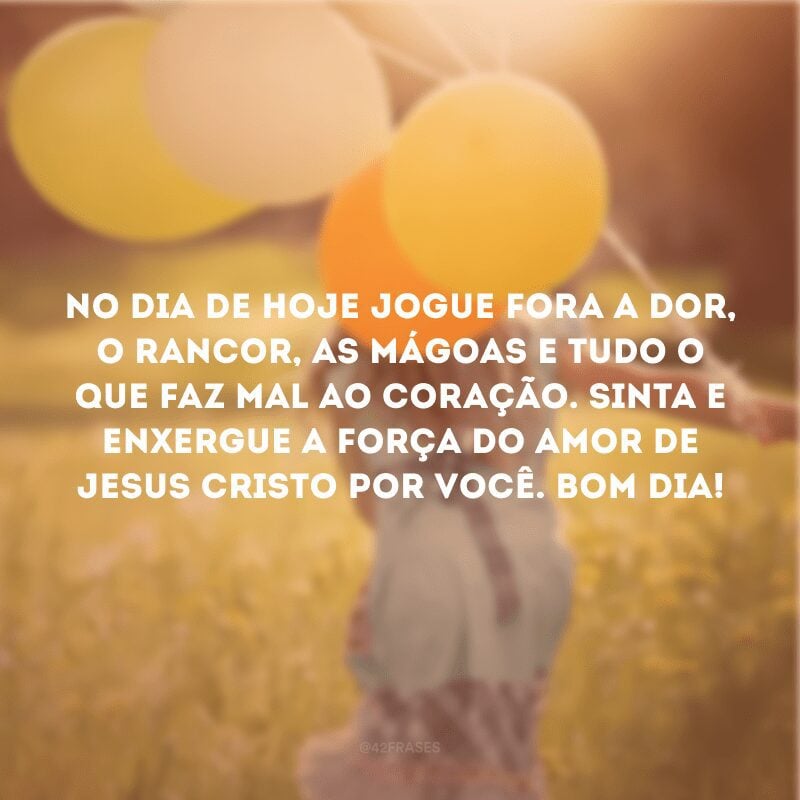 No dia de hoje jogue fora a dor, o rancor, as mágoas e tudo o que faz mal ao coração. Sinta e enxergue a força do amor de Jesus Cristo por você. Bom dia!