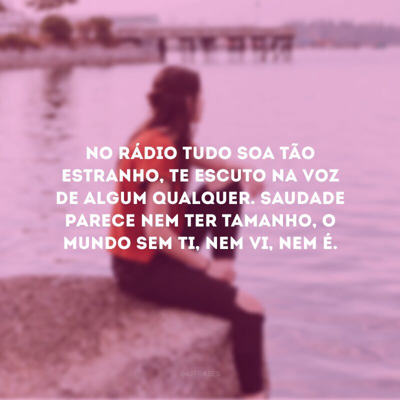 No rádio tudo soa tão estranho, te escuto na voz de algum qualquer. Saudade parece nem ter tamanho, o mundo sem ti, nem vi, nem é.