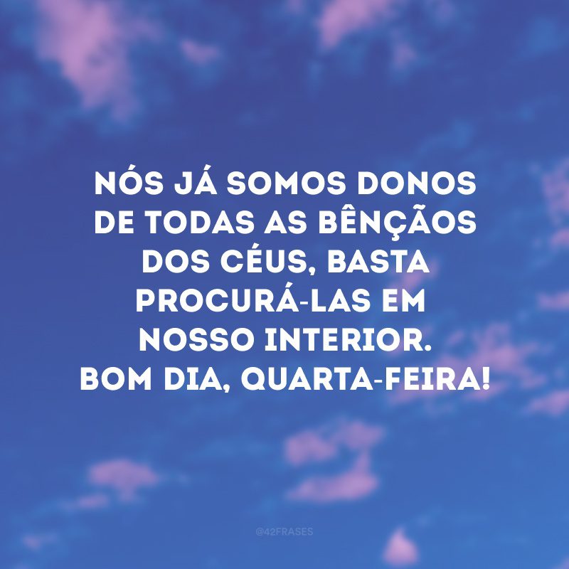 Nós já somos donos de todas as bênçãos dos céus, basta procurá-las em nosso interior. Bom dia, quarta-feira!