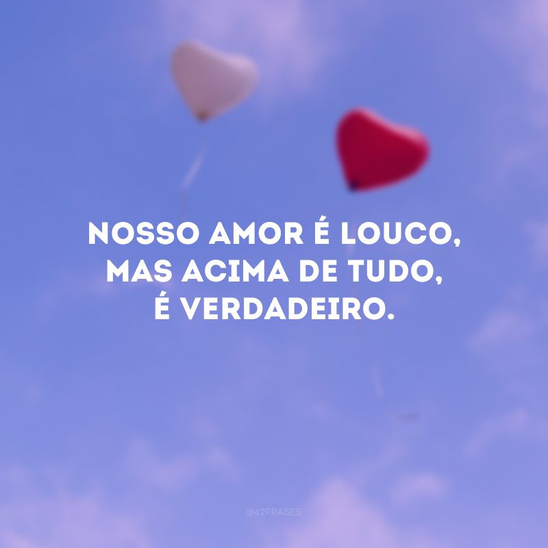 Nosso amor é louco, mas acima de tudo, é verdadeiro.