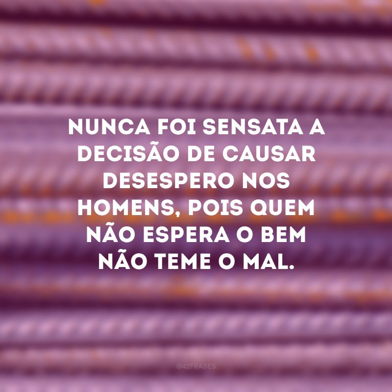 Nunca foi sensata a decisão de causar desespero nos homens, pois quem não espera o bem não teme o mal.