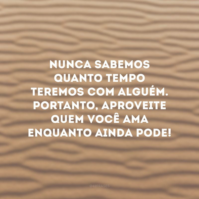 Nunca sabemos quanto tempo teremos com alguém. Portanto, aproveite quem você ama enquanto ainda pode!