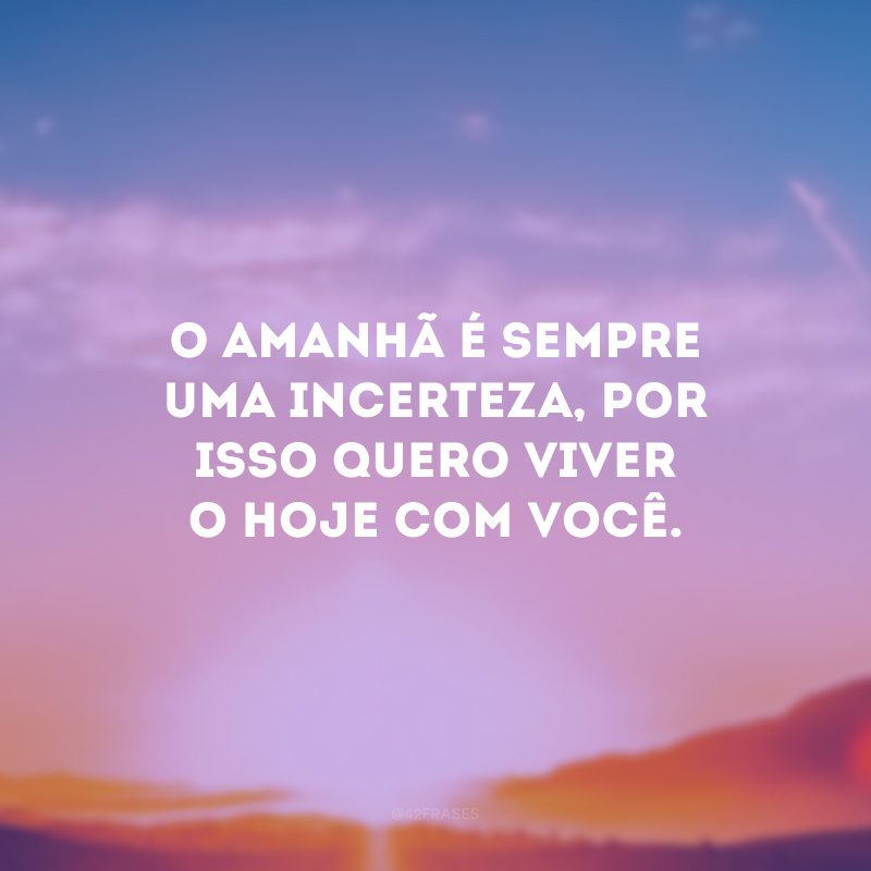 O amanhã é sempre uma incerteza, por isso quero viver o hoje com você.