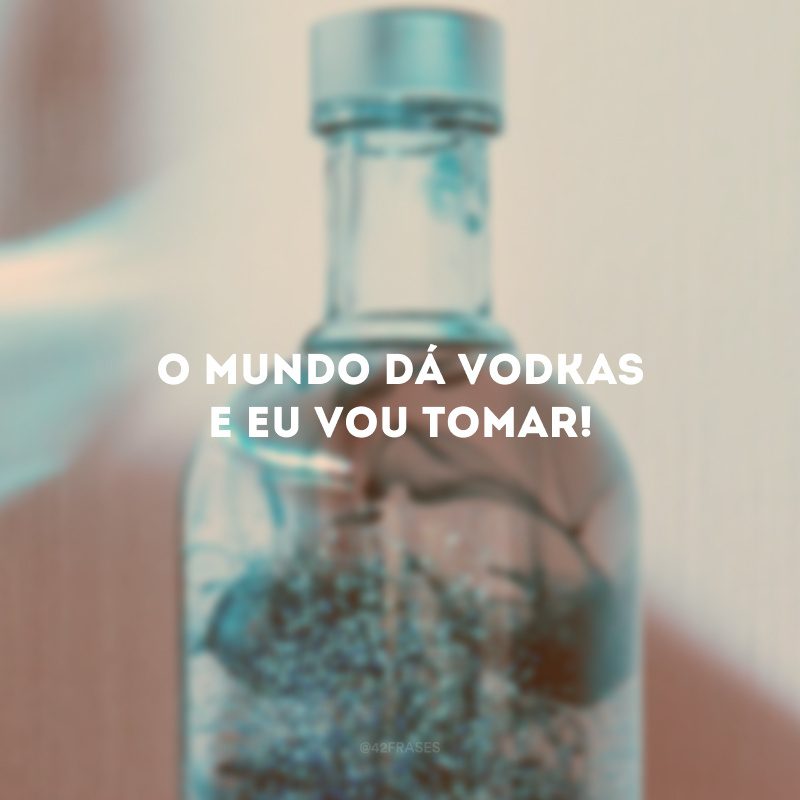 O mundo dá vodkas e eu vou tomar!