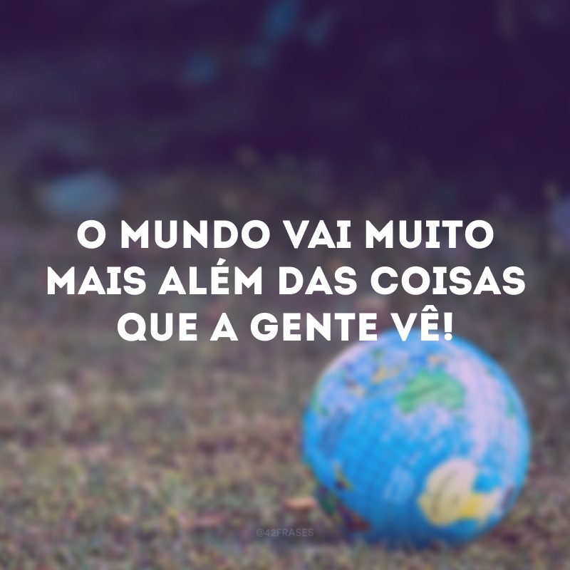 O mundo vai muito mais além das coisas que a gente vê!