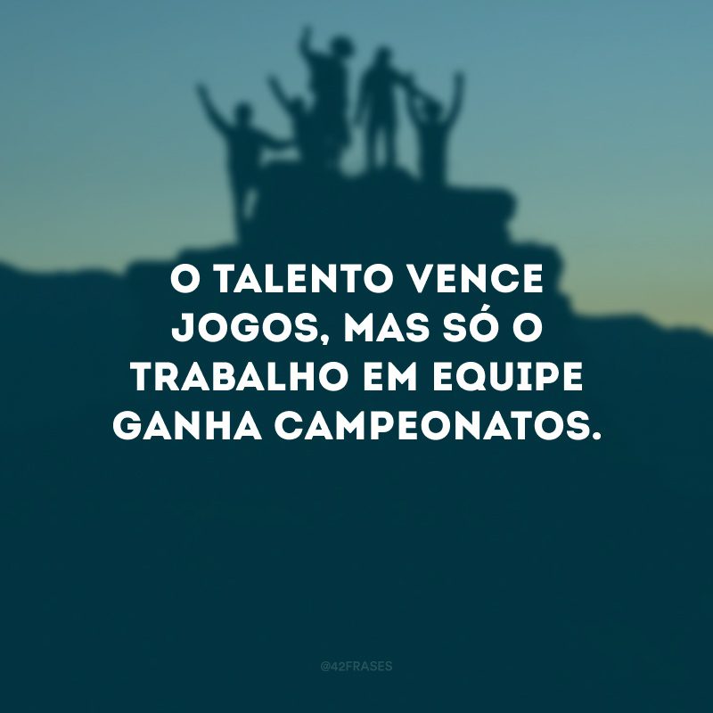 O talento vence jogos, mas só o trabalho em equipe ganha campeonatos.