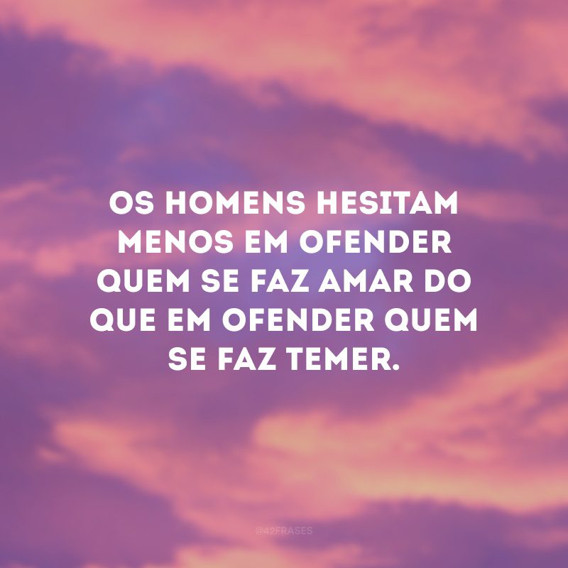 Os homens hesitam menos em ofender quem se faz amar do que em ofender quem se faz temer.