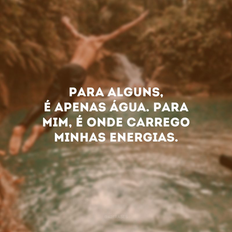 Para alguns, é apenas água. Para mim, é onde carrego minhas energias. 