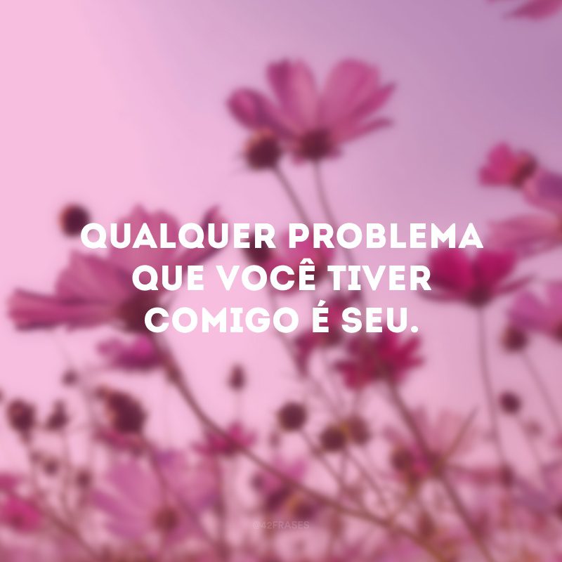 Qualquer problema que você tiver comigo é seu. 