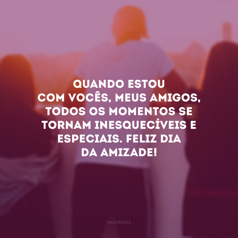 Quando estou com vocês, meus amigos, todos os momentos se tornam inesquecíveis e especiais. Feliz Dia da Amizade!