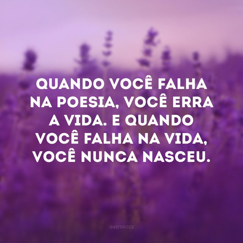 Quando você falha na poesia, você erra a vida. E quando você falha na vida, você nunca nasceu.