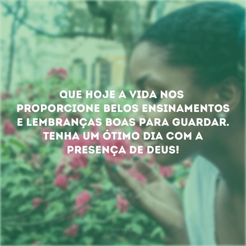 Que hoje a vida nos proporcione belos ensinamentos e lembranças boas para guardar. Tenha um ótimo dia com a presença de Deus!