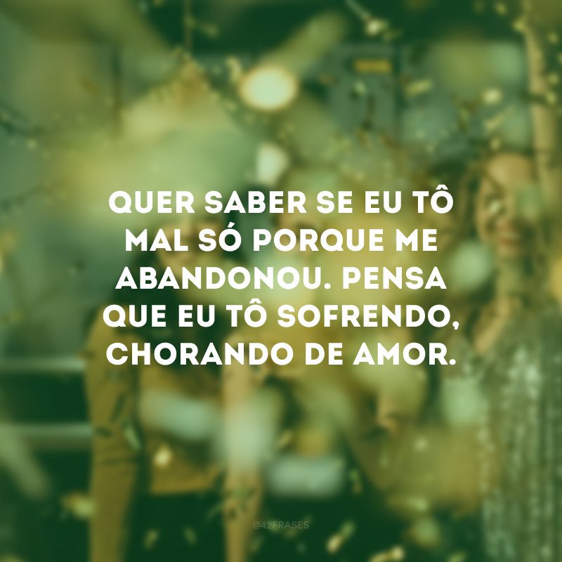 Quer saber se eu tô mal só porque me abandonou. Pensa que eu tô sofrendo, chorando de amor. 