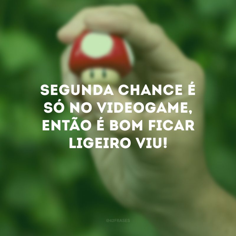 Segunda chance é só no videogame, então é bom ficar ligeiro viu!