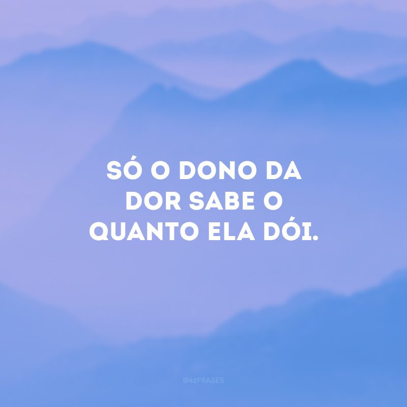 Só o dono da dor sabe o quanto ela dói. 