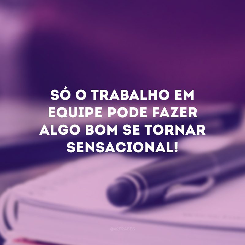 Só o trabalho em equipe pode fazer algo bom se tornar sensacional!