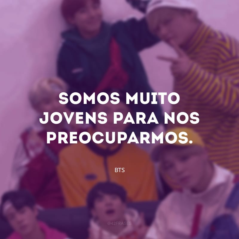 Somos muito jovens para nos preocuparmos.