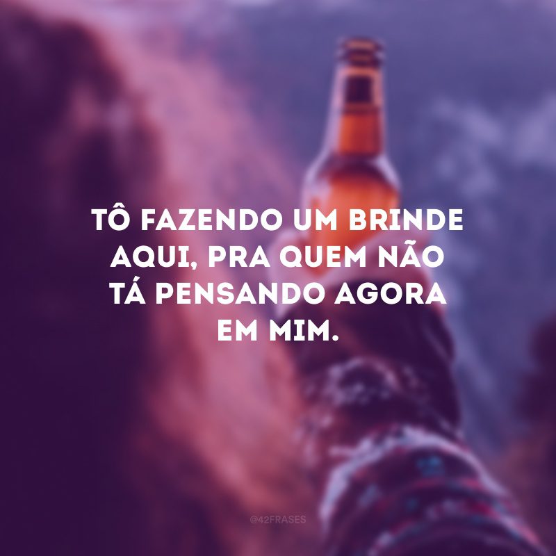 Tô fazendo um brinde aqui, pra quem não tá pensando agora em mim.