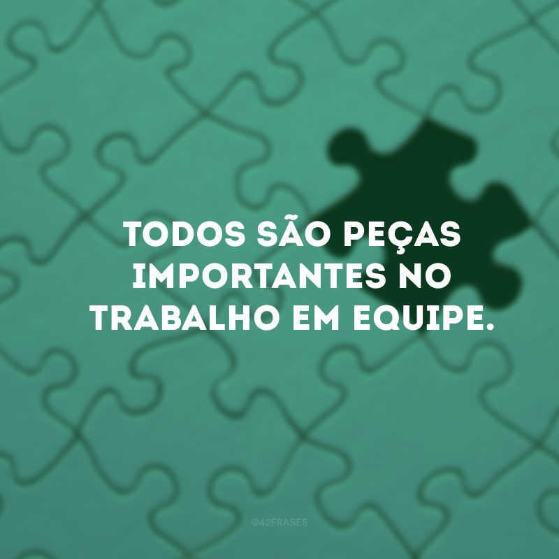 Todos são peças importantes no trabalho em equipe. 