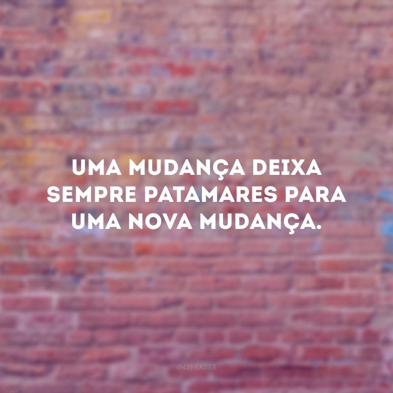 Uma mudança deixa sempre patamares para uma nova mudança.