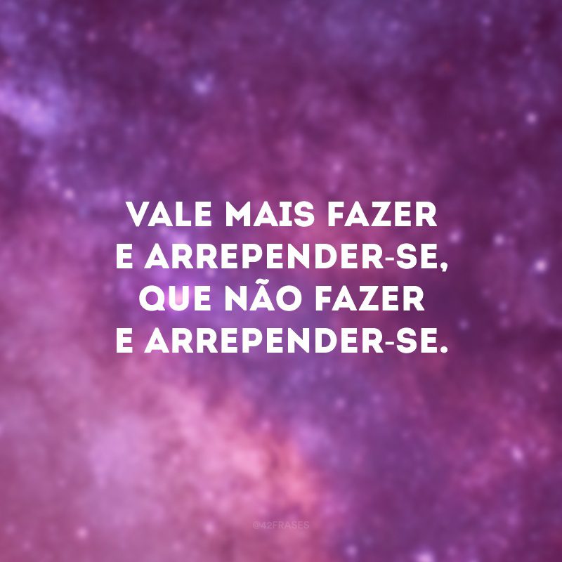 Vale mais fazer e arrepender-se, que não fazer e arrepender-se.