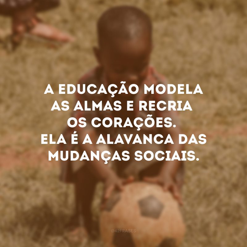 A educação modela as almas e recria os corações. Ela é a alavanca das mudanças sociais. 