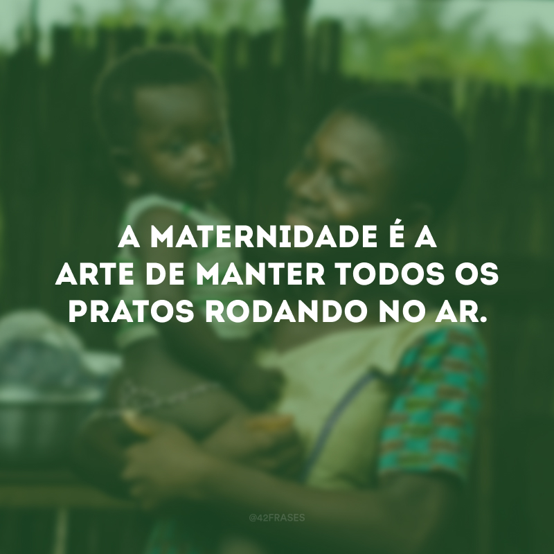 A maternidade é a arte de manter todos os pratos rodando no ar.