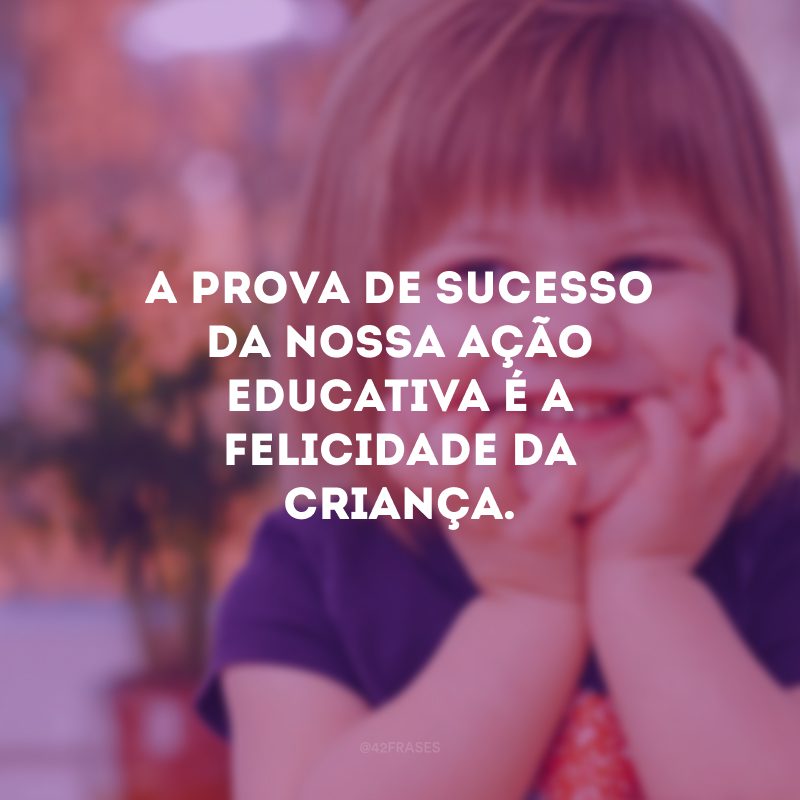 A prova de sucesso da nossa ação educativa é a felicidade da criança. 