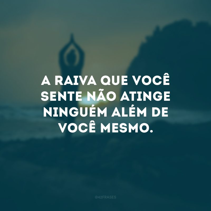 A raiva que você sente não atinge ninguém além de você mesmo.