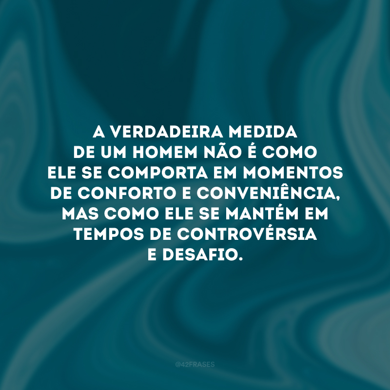 A verdadeira medida de um homem não é como ele se comporta em momentos de conforto e conveniência, mas como ele se mantém em tempos de controvérsia e desafio. 