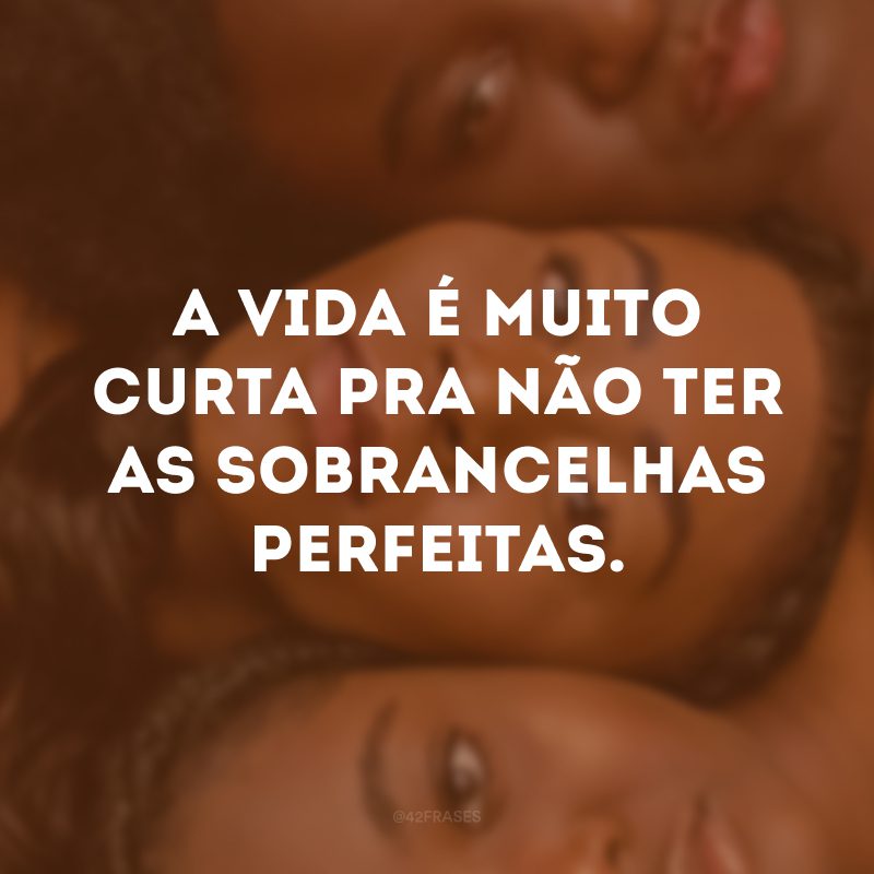 A vida é muito curta pra não ter as sobrancelhas perfeitas.