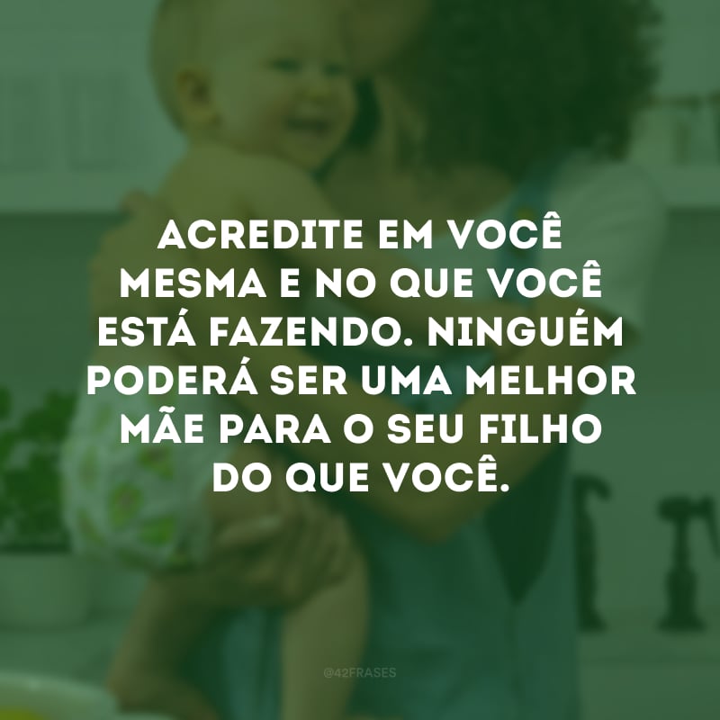 Acredite em você mesma e no que você está fazendo. Ninguém poderá ser uma melhor mãe para o seu filho do que você.