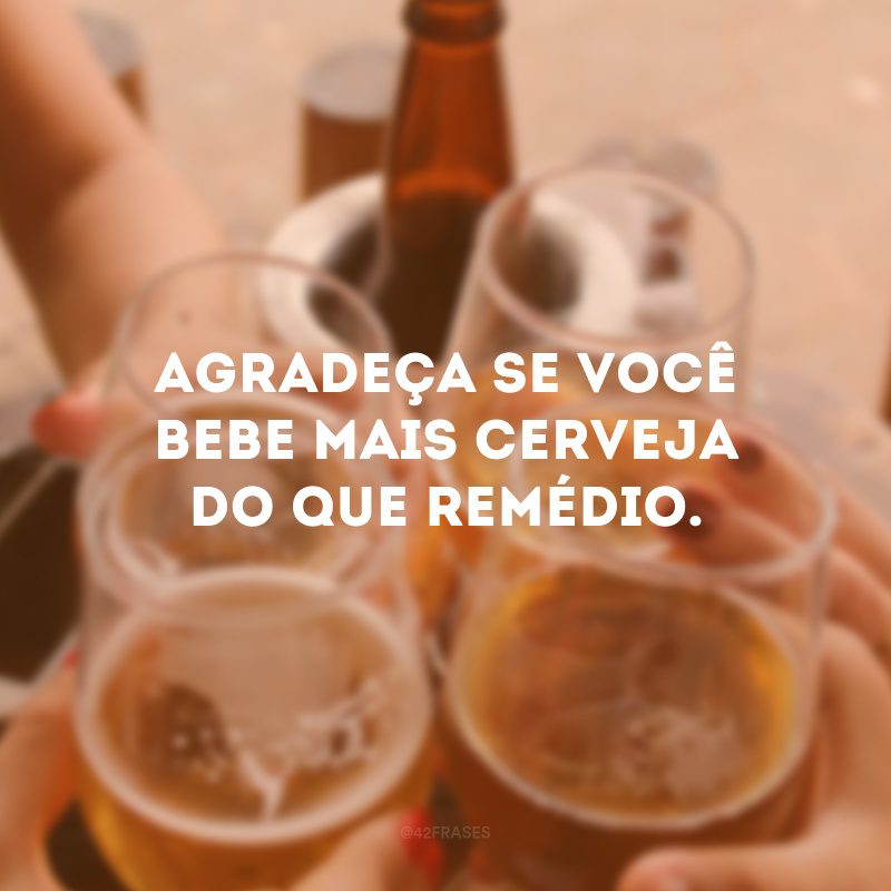 Agradeça se você bebe mais cerveja do que remédio. 