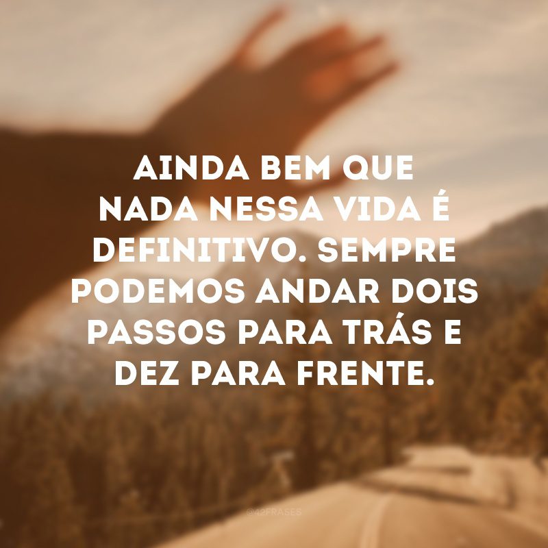 Ainda bem que nada nessa vida é definitivo. Sempre podemos andar dois passos para trás e dez para frente. 