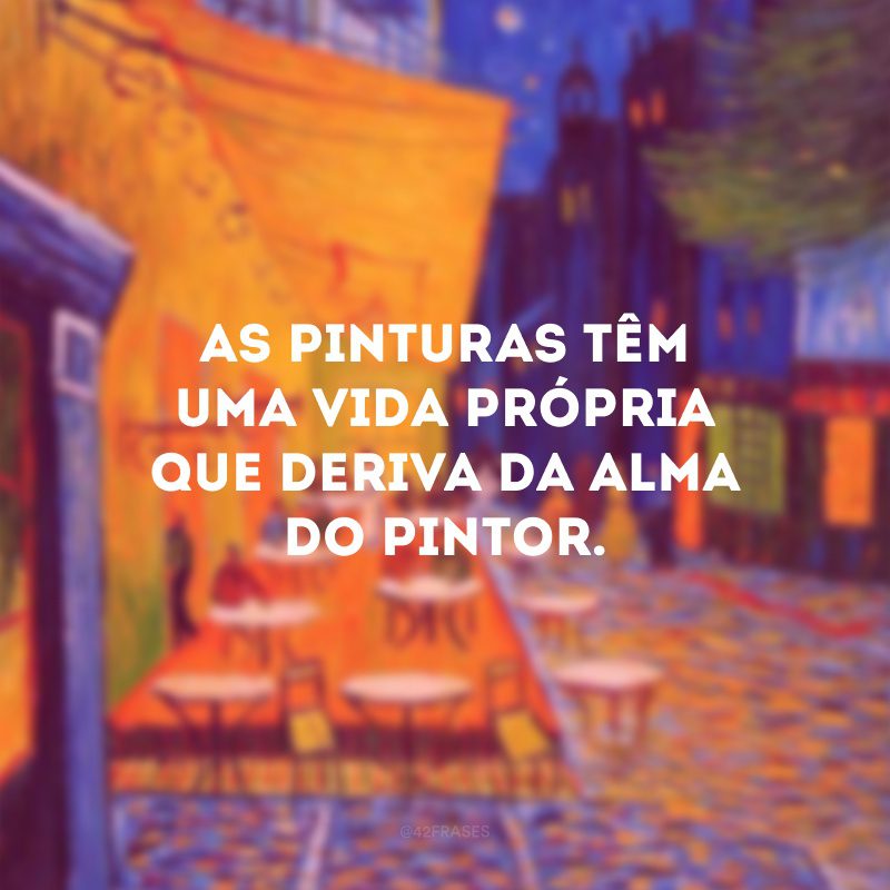 As pinturas têm uma vida própria que deriva da alma do pintor.