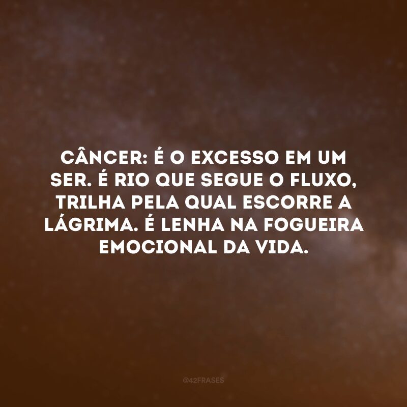 Câncer: é o excesso em um ser. É rio que segue o fluxo, trilha pela qual escorre a lágrima. É lenha na fogueira emocional da vida.

