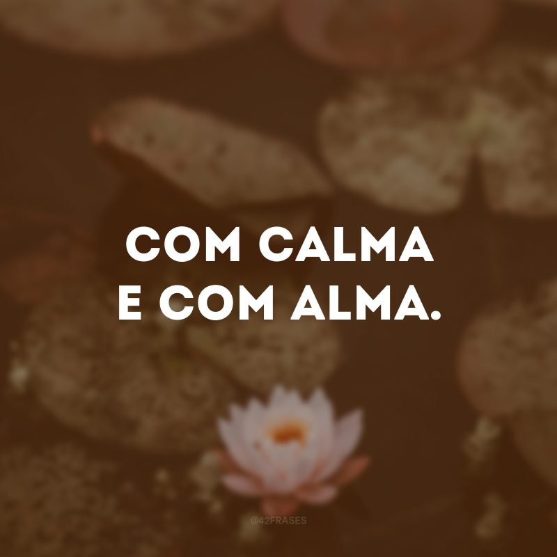 Com calma e com alma.