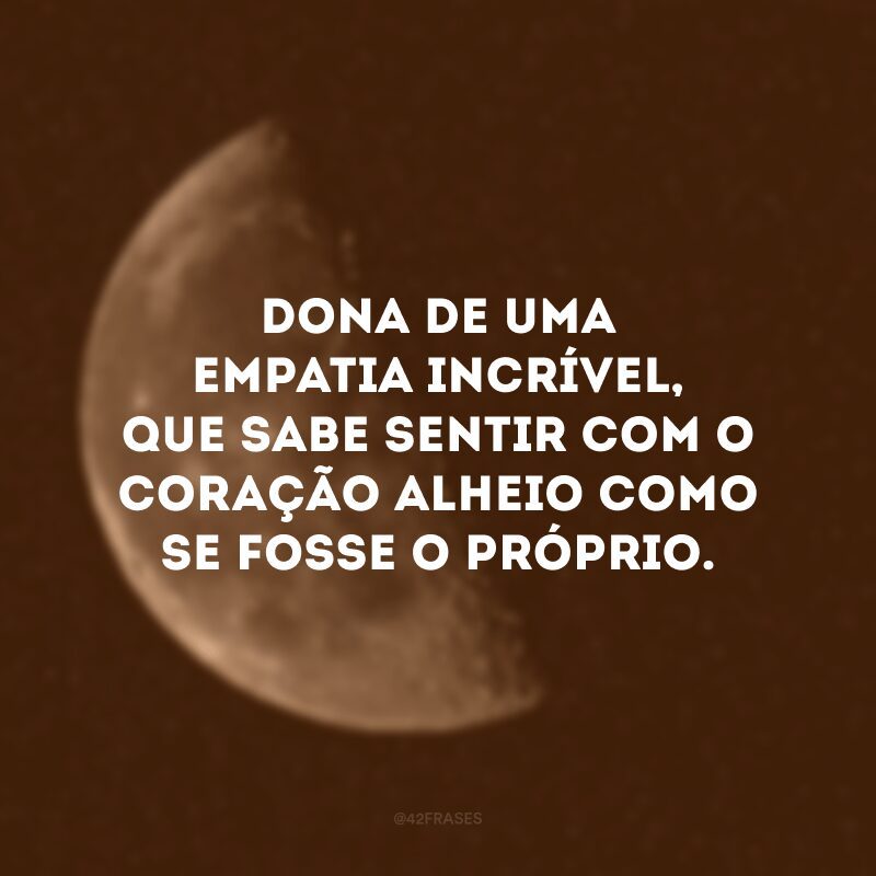 Dona de uma empatia incrível, que sabe sentir com o coração alheio como se fosse o próprio.