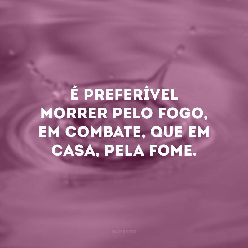 É preferível morrer pelo fogo, em combate, que em casa, pela fome.