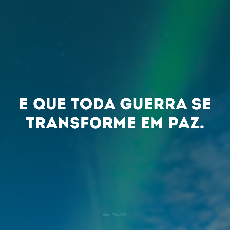 E que toda guerra se transforme em paz. 