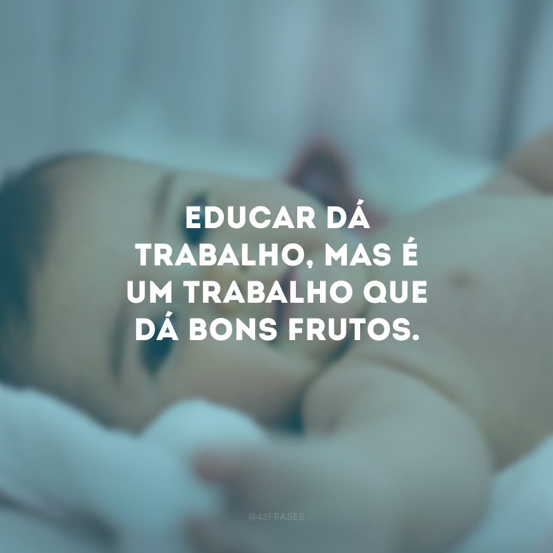 Educar dá trabalho, mas é um trabalho que dá bons frutos. 