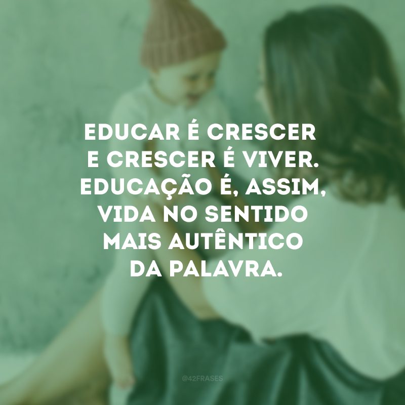 Educar é crescer e crescer é viver. Educação é, assim, vida no sentido mais autêntico da palavra.