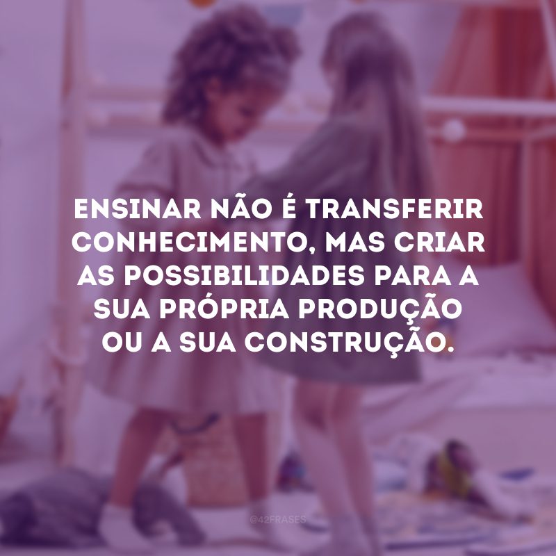 Ensinar não é transferir conhecimento, mas criar as possibilidades para a sua própria produção ou a sua construção. 